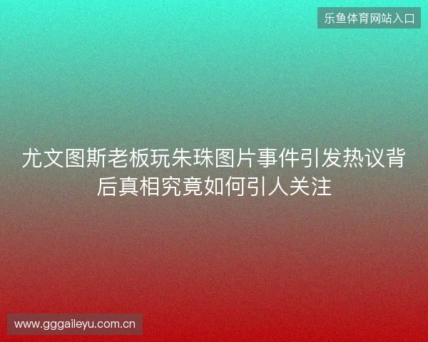 尤文图斯老板玩朱珠图片事件引发热议背后真相究竟如何引人关注 尤文图斯老板玩朱珠图片事件引发热议背后真相究竟如何引人关注