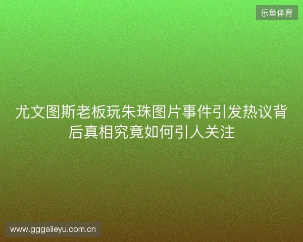 尤文图斯老板玩朱珠图片事件引发热议背后真相究竟如何引人关注 尤文图斯老板玩朱珠图片事件引发热议背后真相究竟如何引人关注
