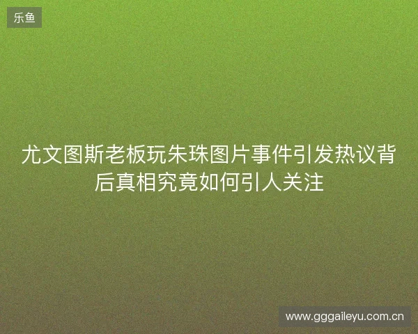 尤文图斯老板玩朱珠图片事件引发热议背后真相究竟如何引人关注