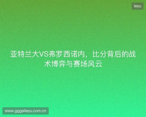 亚特兰大VS弗罗西诺内，比分背后的战术博弈与赛场风云