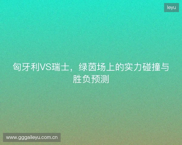 匈牙利VS瑞士，绿茵场上的实力碰撞与胜负预测