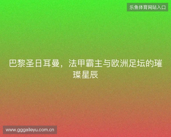 巴黎圣日耳曼，法甲霸主与欧洲足坛的璀璨星辰